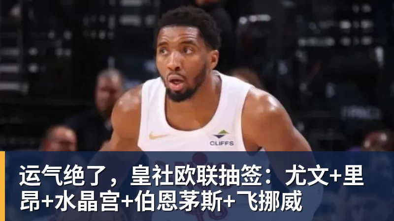 运气绝了,皇社欧联抽签:尤文+里昂+水晶宫+伯恩茅斯+飞挪威