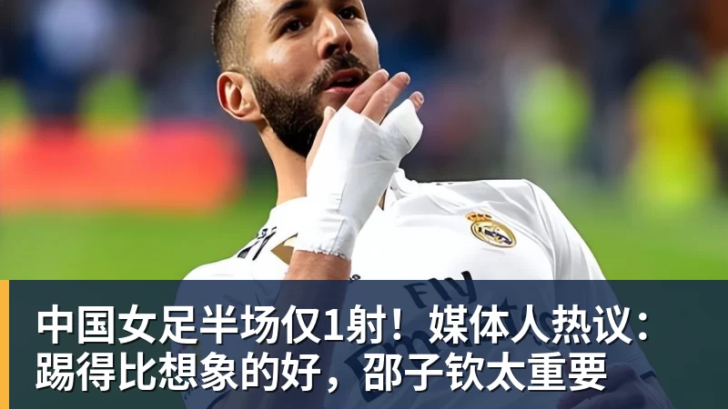 中国女足半场仅1射！媒体人热议：踢得比想象的好，邵子钦太重要